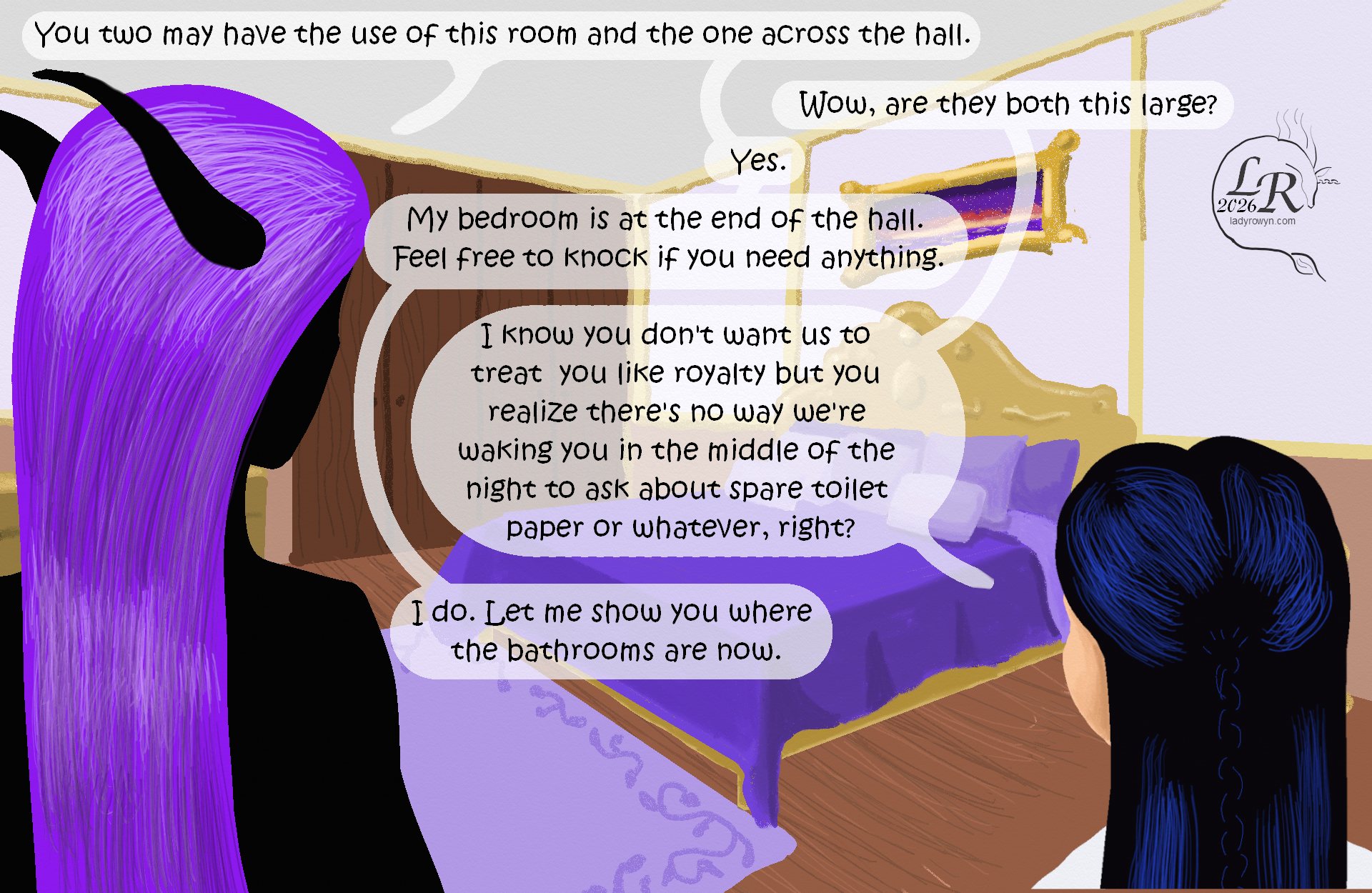 

Zhenshay and Victory are in the foreground, back to the viewer as they face a spacious bedroom with a purple and gold trim color scheme. 
Zhenshay: “You may have the use of this room and the one across the hall from it.” 
Victory: “Wow, are they both this large?” 
Zhenshay: “Yes.” 
Zhenshay: “My bedroom is at the end of the hall; feel free to knock if you need anything.” 
Victory: “I realize you don’t want us to treat you like royalty but you realize there’s no way we’re waking you up in the middle of the night if we can’t find the toilet paper or something, right?” 
Zhenshay: “I do. Let me show you where the bathrooms are now.” 


